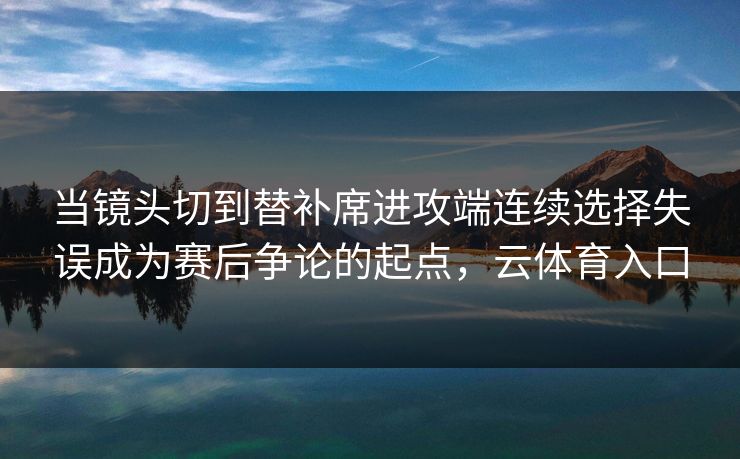 当镜头切到替补席进攻端连续选择失误成为赛后争论的起点，云体育入口  第1张