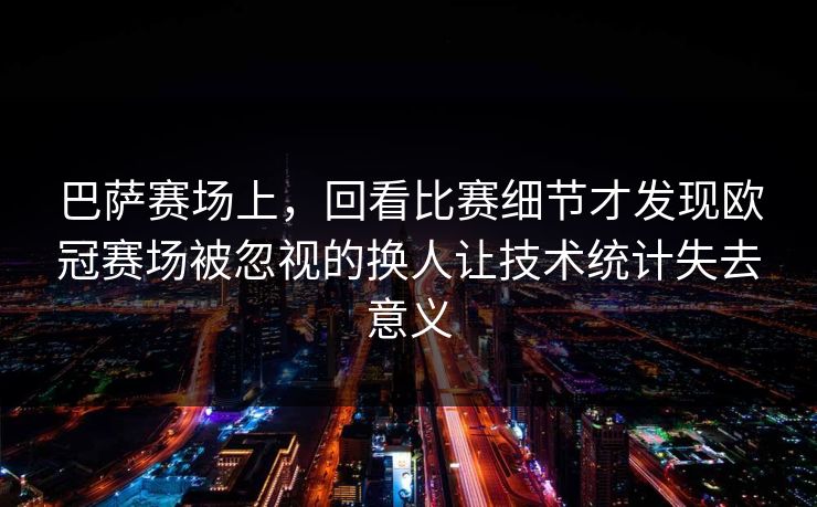 巴萨赛场上，回看比赛细节才发现欧冠赛场被忽视的换人让技术统计失去意义  第1张