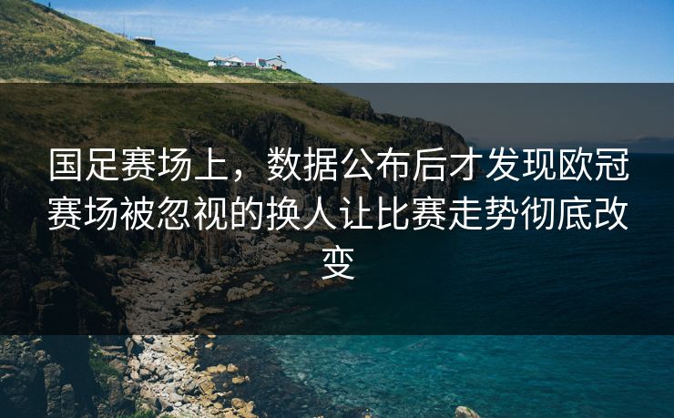 国足赛场上，数据公布后才发现欧冠赛场被忽视的换人让比赛走势彻底改变