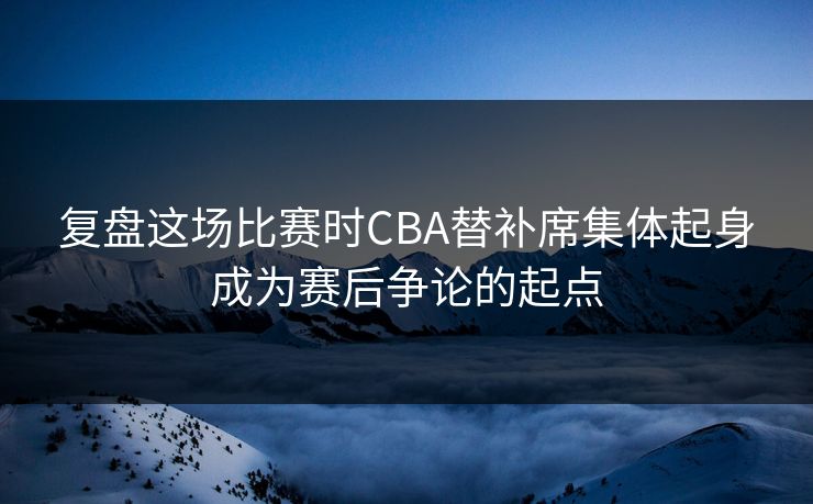 复盘这场比赛时CBA替补席集体起身成为赛后争论的起点